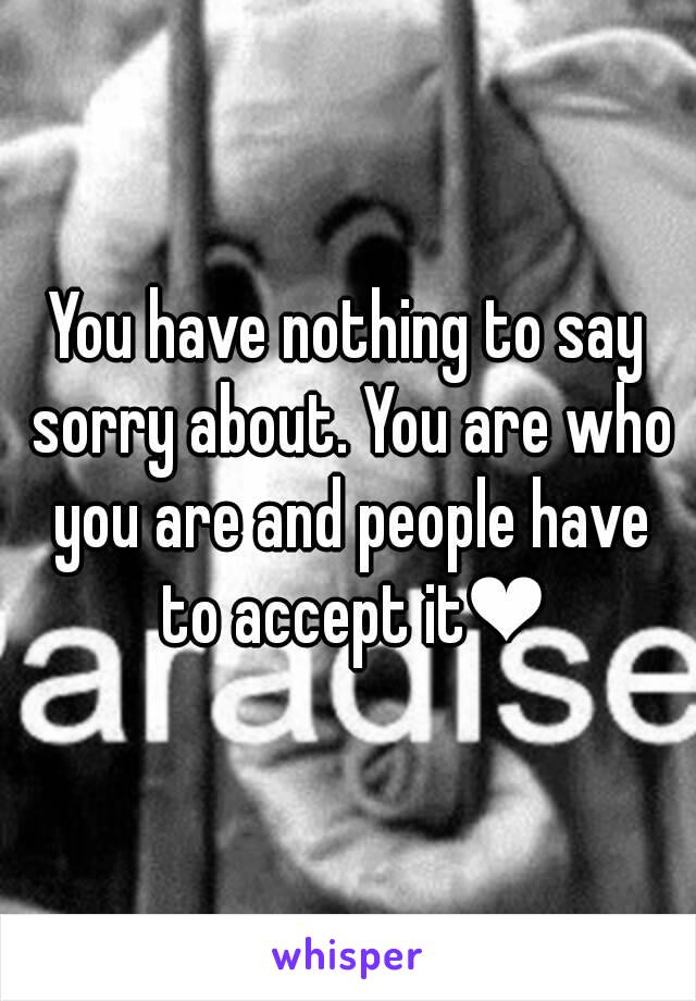 You have nothing to say sorry about. You are who you are and people have to accept it❤