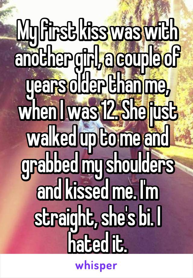 My first kiss was with another girl, a couple of years older than me, when I was 12. She just walked up to me and grabbed my shoulders and kissed me. I'm straight, she's bi. I hated it.