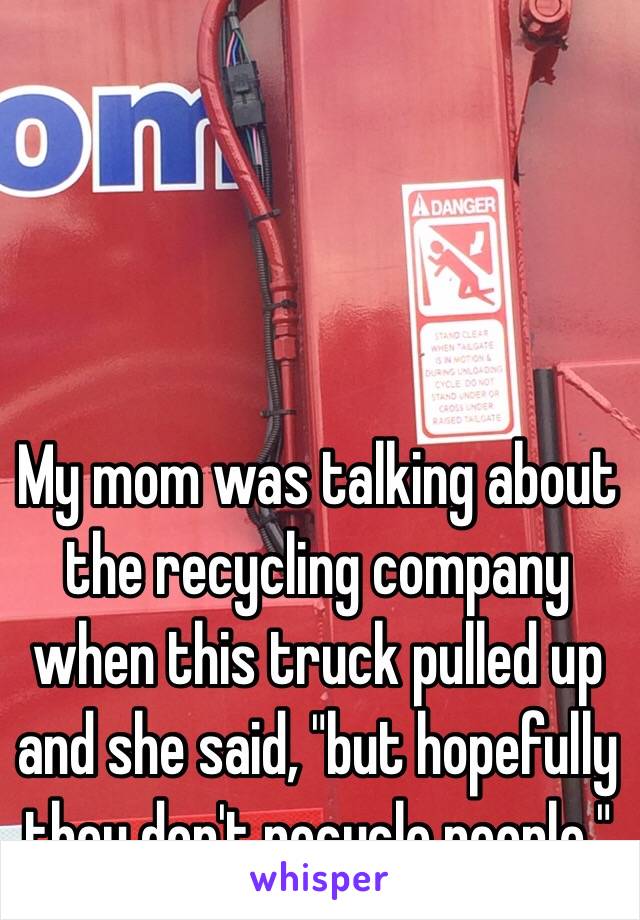 My mom was talking about the recycling company when this truck pulled up and she said, "but hopefully they don't recycle people." 