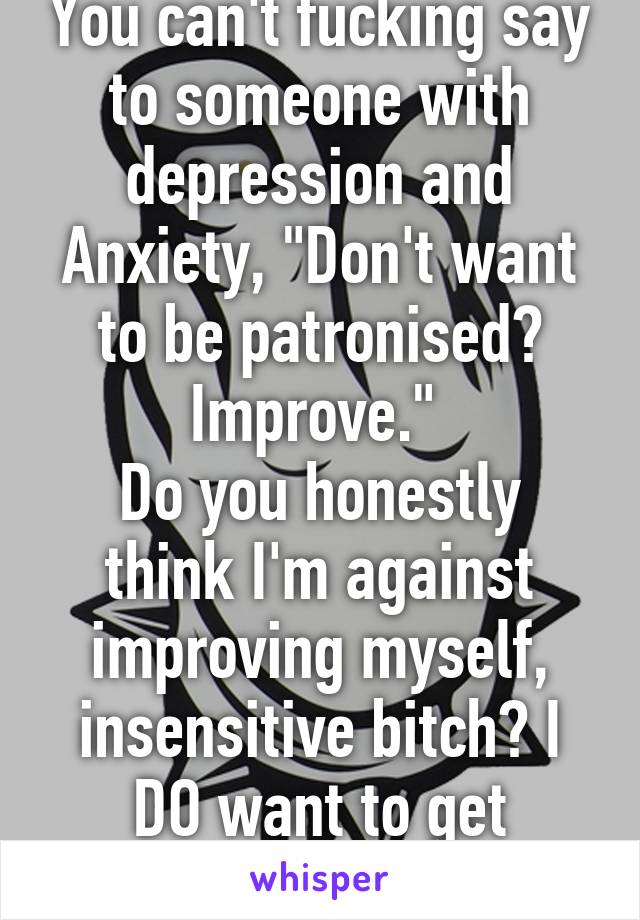 You can't fucking say to someone with depression and Anxiety, "Don't want to be patronised? Improve." 
Do you honestly think I'm against improving myself, insensitive bitch? I DO want to get better.