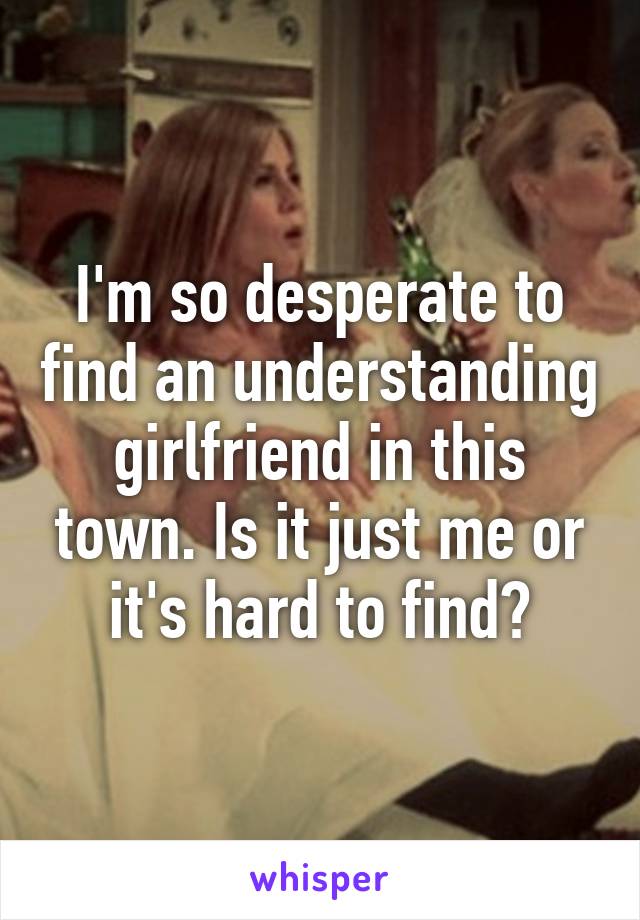 I'm so desperate to find an understanding girlfriend in this town. Is it just me or it's hard to find?