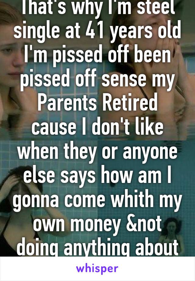 That's why I'm steel single at 41 years old I'm pissed off been pissed off sense my Parents Retired cause I don't like when they or anyone else says how am I gonna come whith my own money &not doing anything about it 