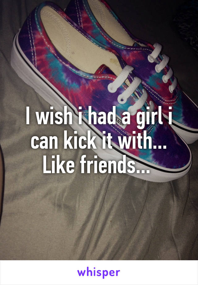 I wish i had a girl i can kick it with... Like friends... 