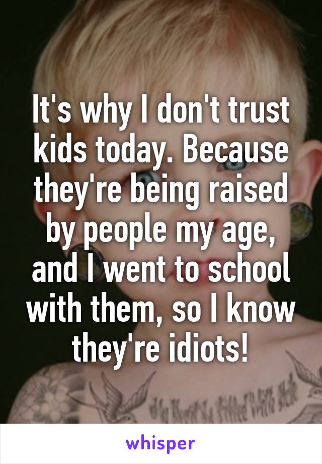 It's why I don't trust kids today. Because they're being raised by people my age, and I went to school with them, so I know they're idiots!