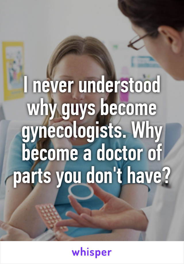 I never understood why guys become gynecologists. Why become a doctor of parts you don't have?