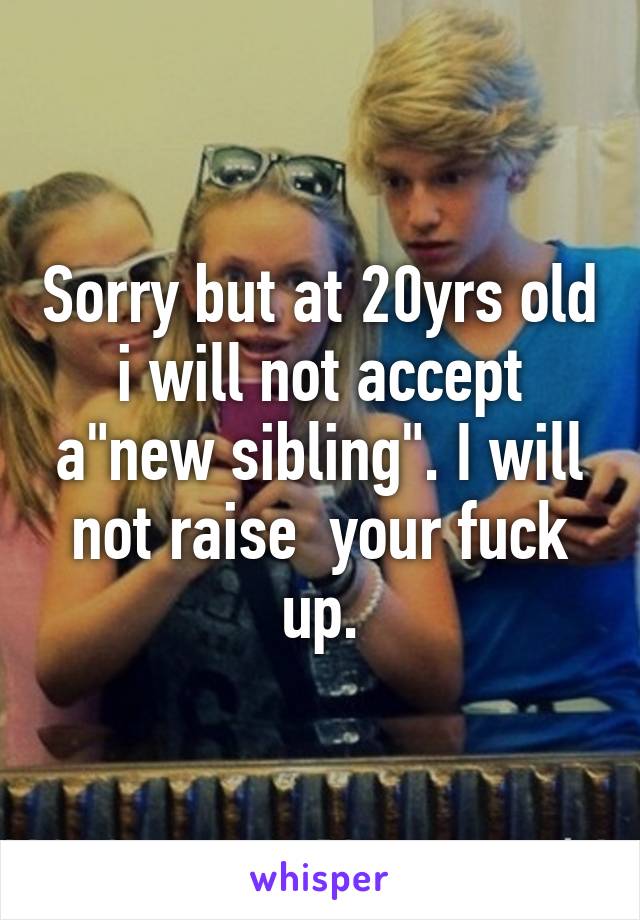 Sorry but at 20yrs old i will not accept a"new sibling". I will not raise  your fuck up.