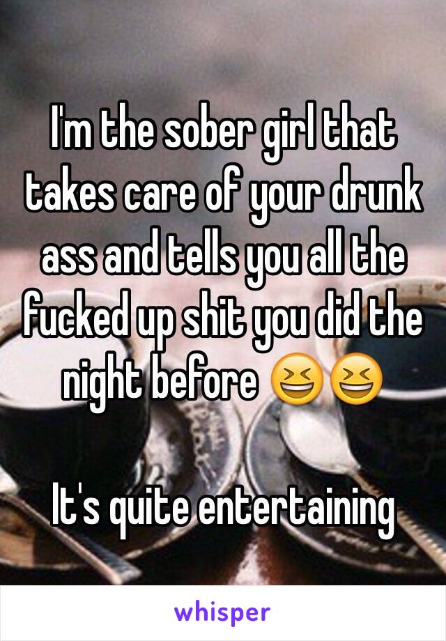 I'm the sober girl that takes care of your drunk ass and tells you all the fucked up shit you did the night before 😆😆

It's quite entertaining 