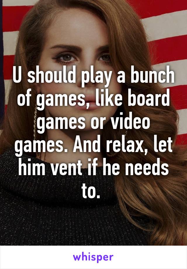 U should play a bunch of games, like board games or video games. And relax, let him vent if he needs to. 