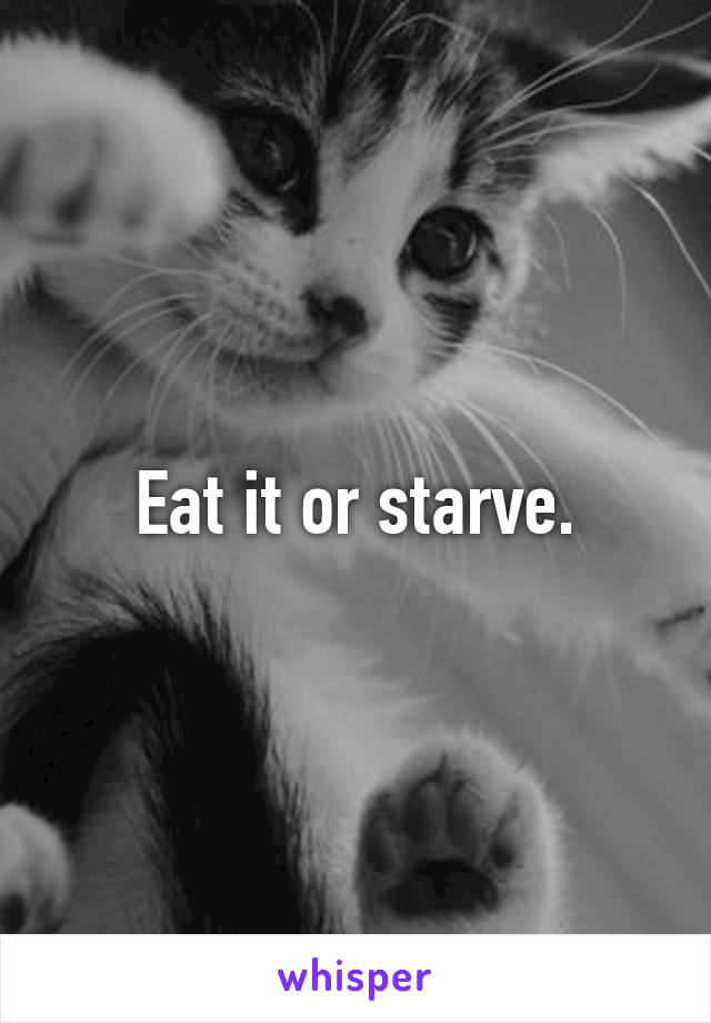 Eat it or starve.