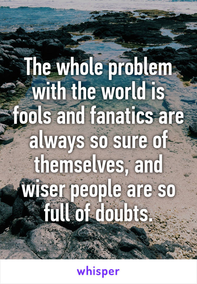 The whole problem with the world is fools and fanatics are always so sure of themselves, and wiser people are so full of doubts.