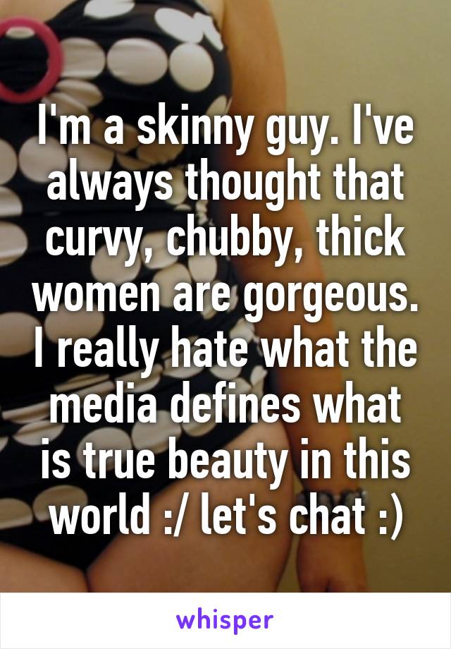 I'm a skinny guy. I've always thought that curvy, chubby, thick women are gorgeous. I really hate what the media defines what is true beauty in this world :/ let's chat :)