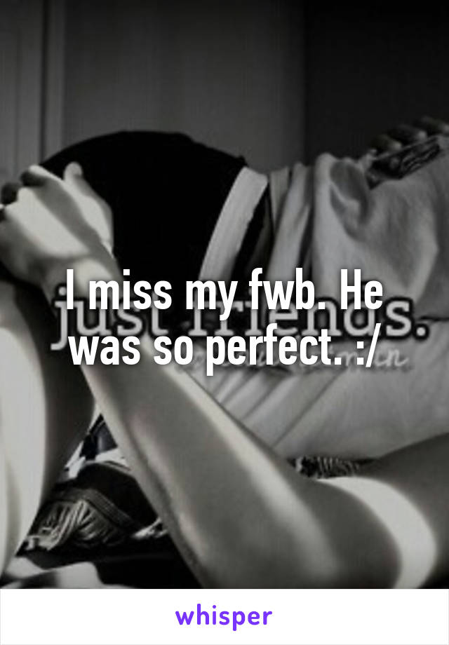 I miss my fwb. He was so perfect. :/