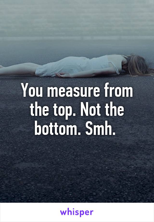 You measure from the top. Not the bottom. Smh. 