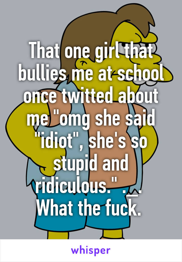 That one girl that bullies me at school once twitted about me "omg she said "idiot", she's so stupid and ridiculous." ._. 
What the fuck. 