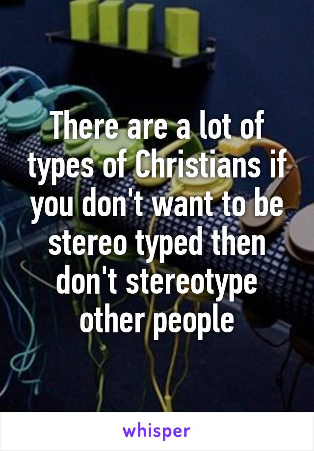 There are a lot of types of Christians if you don't want to be stereo typed then don't stereotype other people