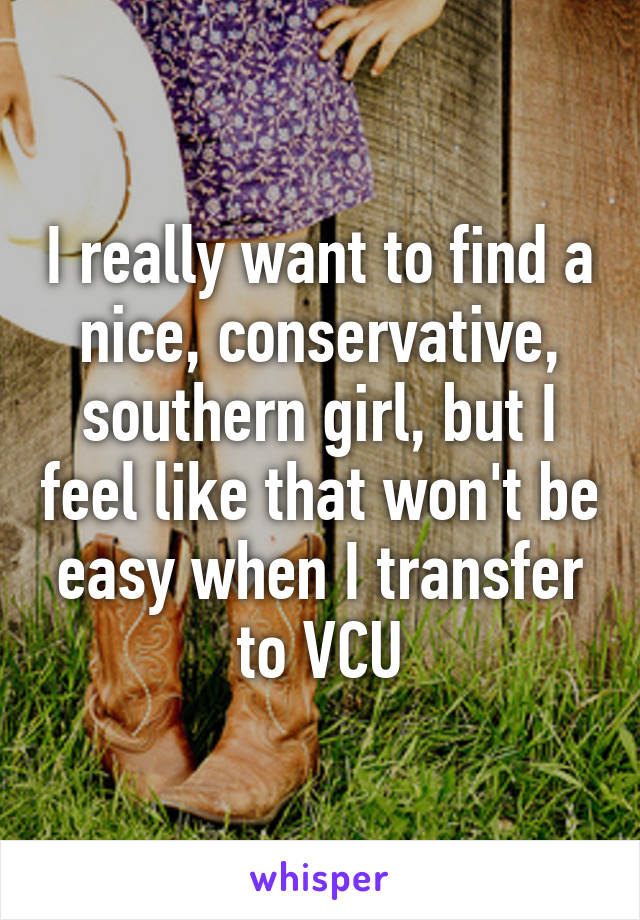 I really want to find a nice, conservative, southern girl, but I feel like that won't be easy when I transfer to VCU