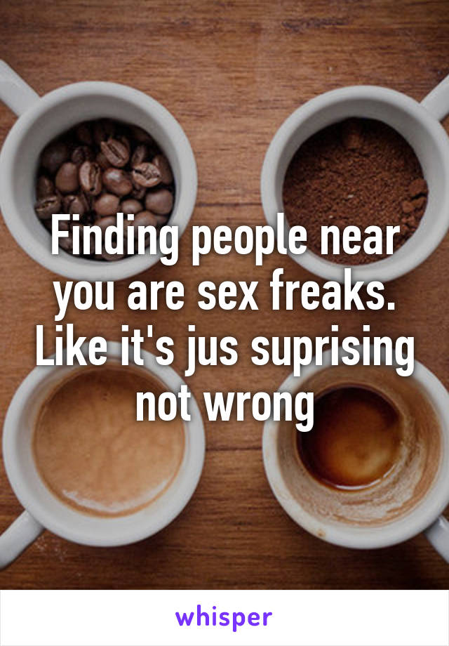 Finding people near you are sex freaks. Like it's jus suprising not wrong