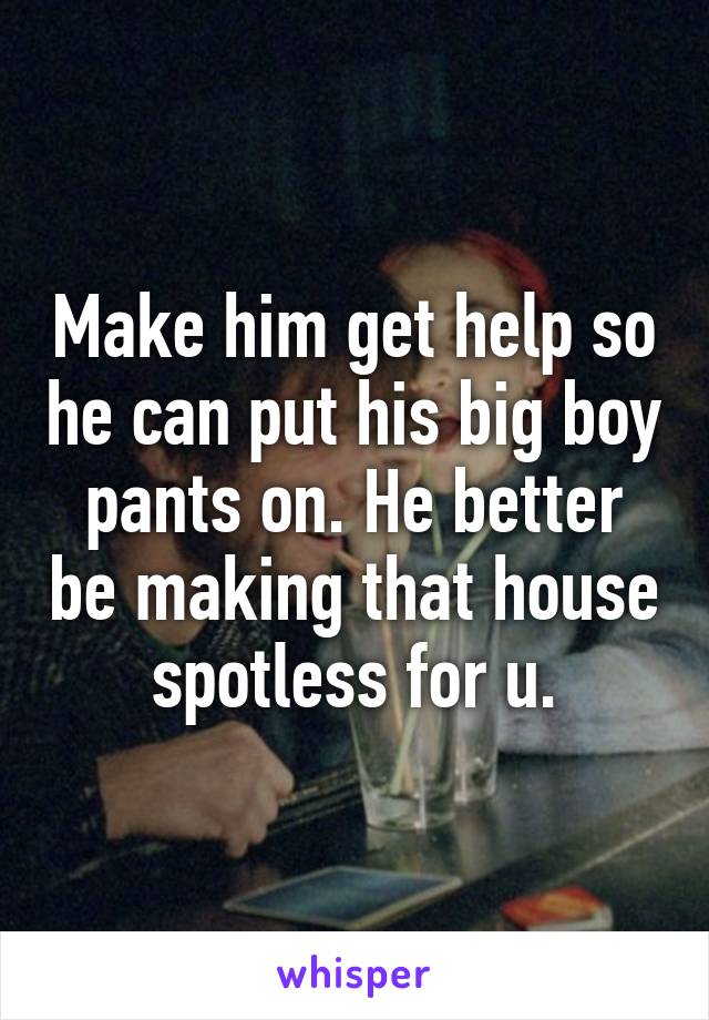 Make him get help so he can put his big boy pants on. He better be making that house spotless for u.