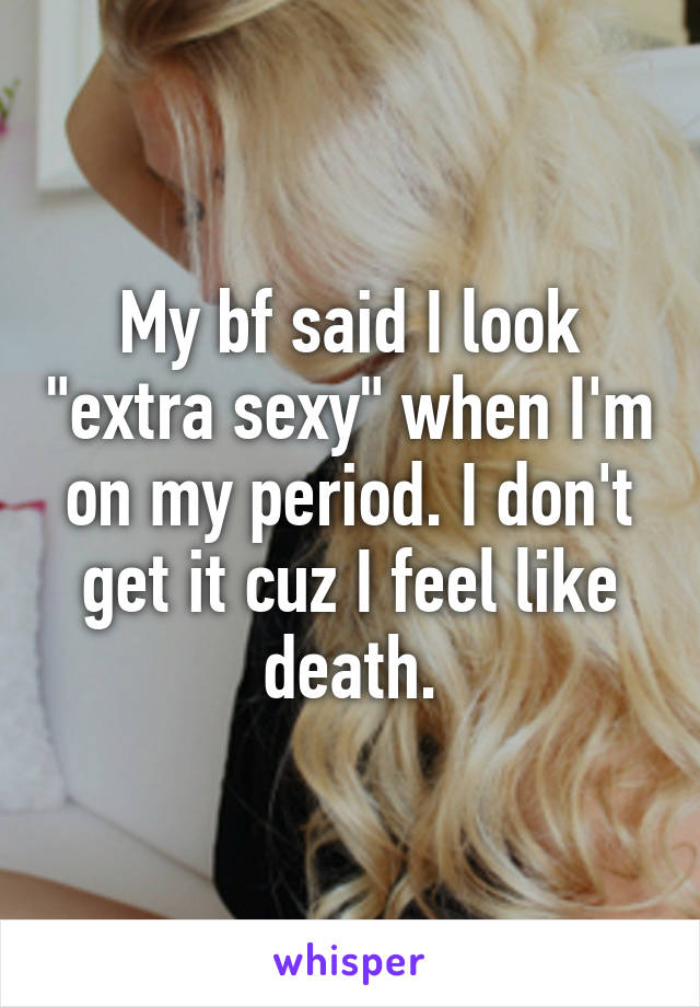 My bf said I look "extra sexy" when I'm on my period. I don't get it cuz I feel like death.