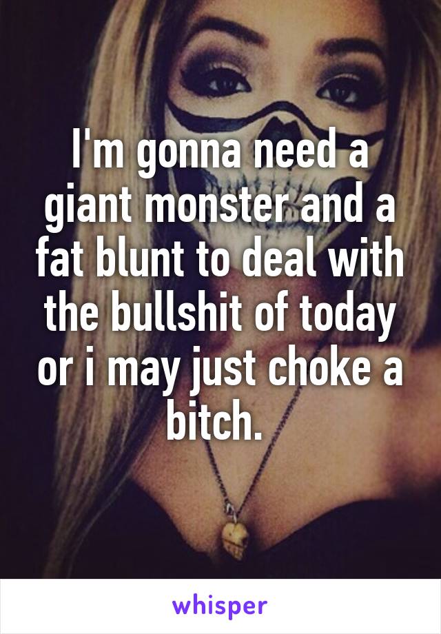 I'm gonna need a giant monster and a fat blunt to deal with the bullshit of today or i may just choke a bitch. 
