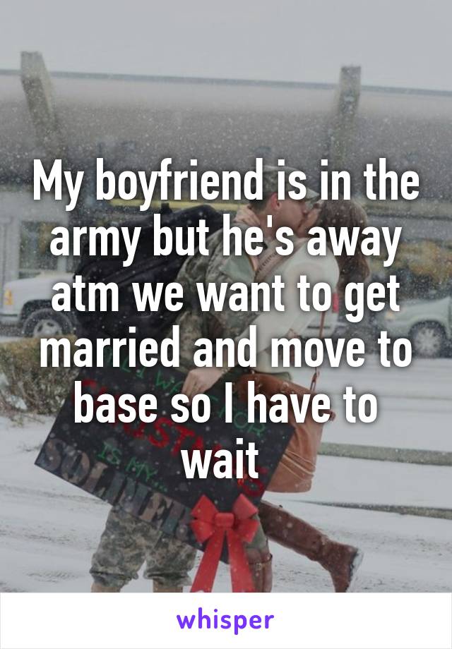 My boyfriend is in the army but he's away atm we want to get married and move to base so I have to wait 