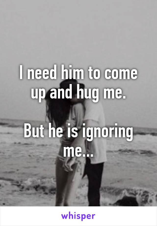 I need him to come up and hug me.

But he is ignoring me...