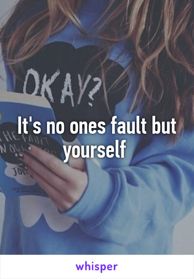 It's no ones fault but yourself 