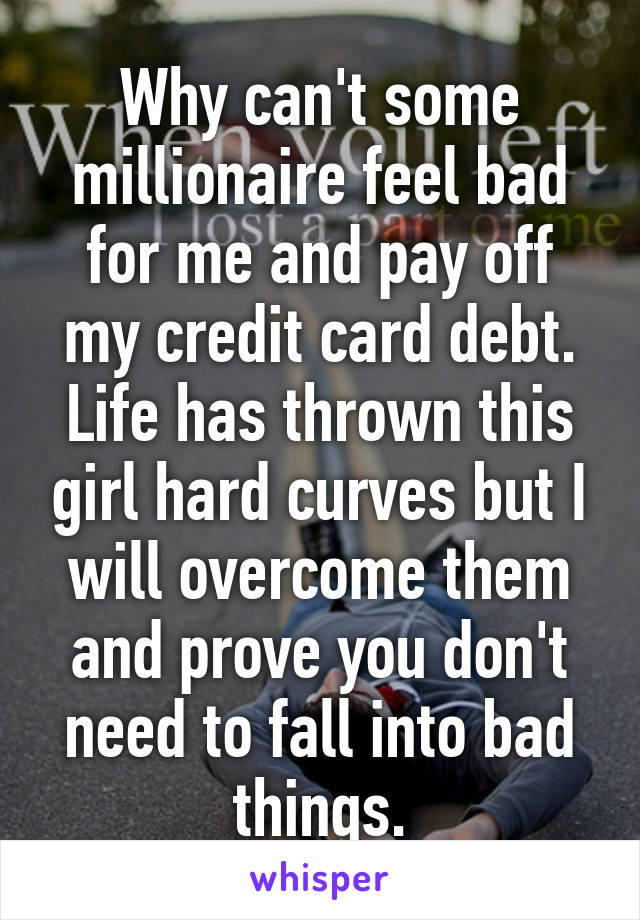 Why can't some millionaire feel bad for me and pay off my credit card debt. Life has thrown this girl hard curves but I will overcome them and prove you don't need to fall into bad things.