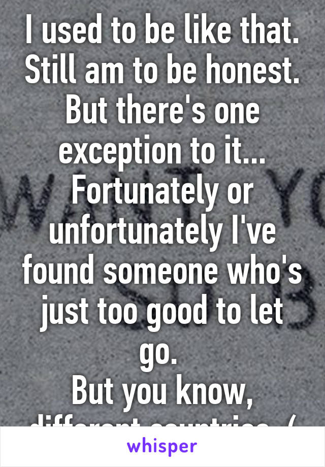 I used to be like that. Still am to be honest. But there's one exception to it... Fortunately or unfortunately I've found someone who's just too good to let go. 
But you know, different countries :(