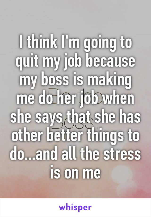 I think I'm going to quit my job because my boss is making me do her job when she says that she has other better things to do...and all the stress is on me