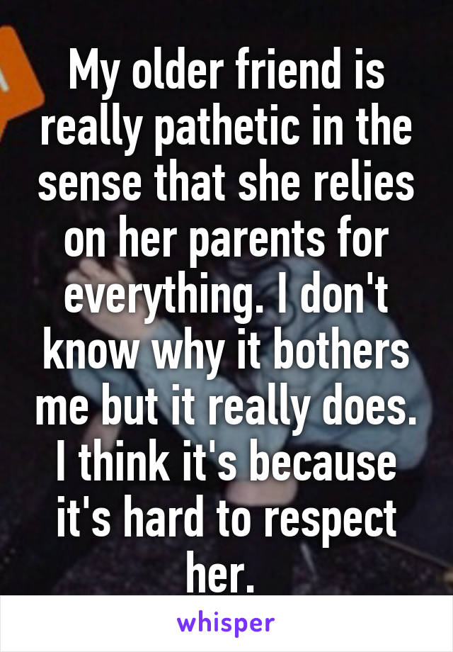 My older friend is really pathetic in the sense that she relies on her parents for everything. I don't know why it bothers me but it really does. I think it's because it's hard to respect her. 