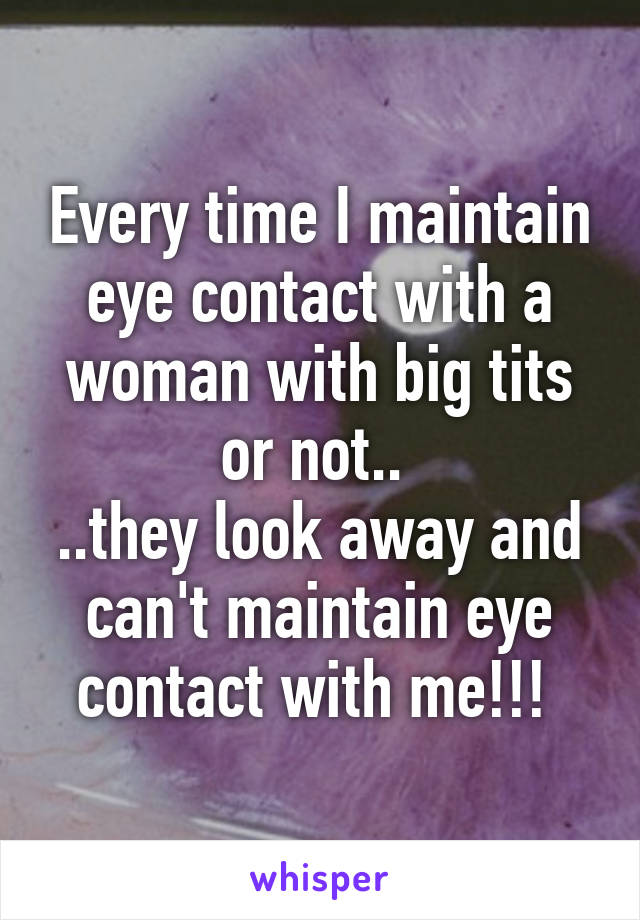 Every time I maintain eye contact with a woman with big tits or not.. 
..they look away and can't maintain eye contact with me!!! 