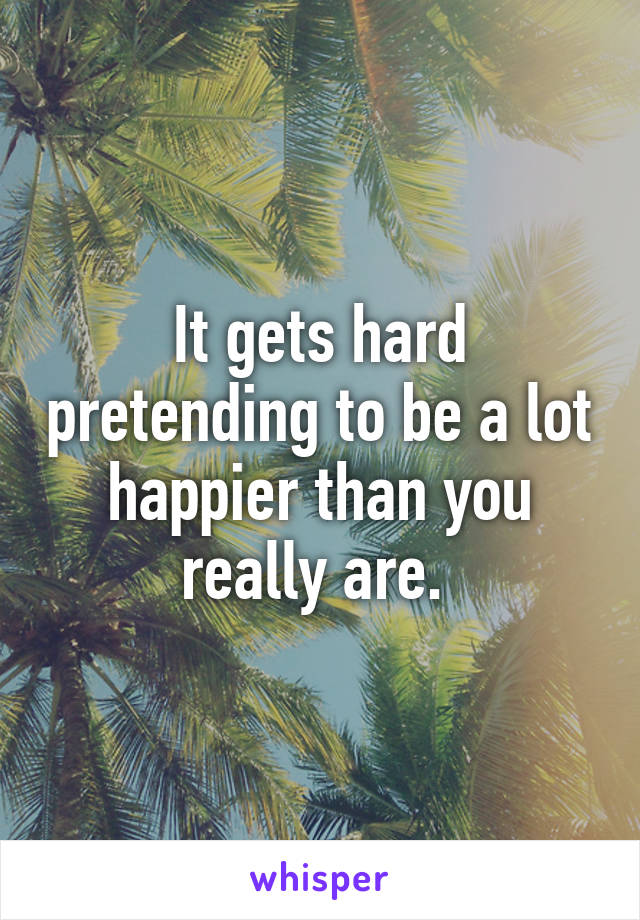 It gets hard pretending to be a lot happier than you really are. 