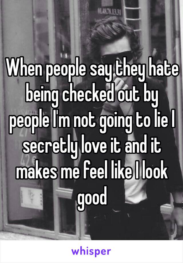 When people say they hate being checked out by people I'm not going to lie I secretly love it and it makes me feel like I look good 