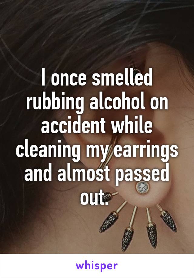 I once smelled rubbing alcohol on accident while cleaning my earrings and almost passed out. 