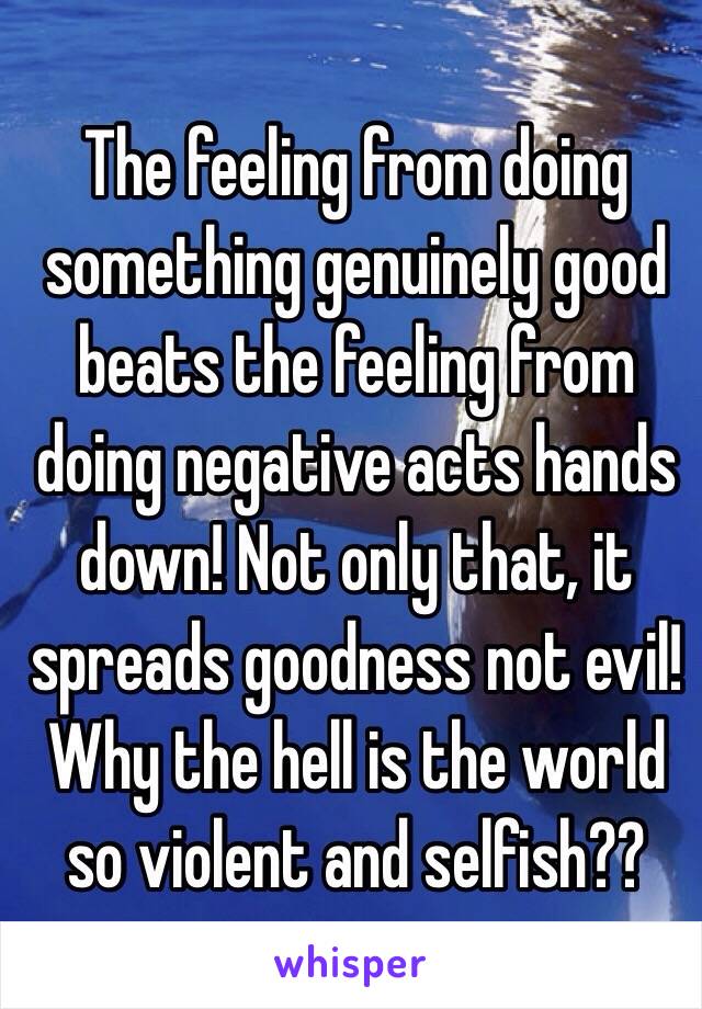 The feeling from doing something genuinely good beats the feeling from doing negative acts hands down! Not only that, it spreads goodness not evil! Why the hell is the world so violent and selfish?? 