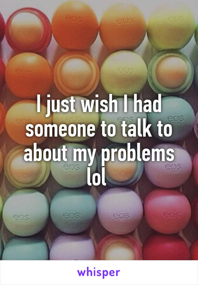 I just wish I had someone to talk to about my problems lol 