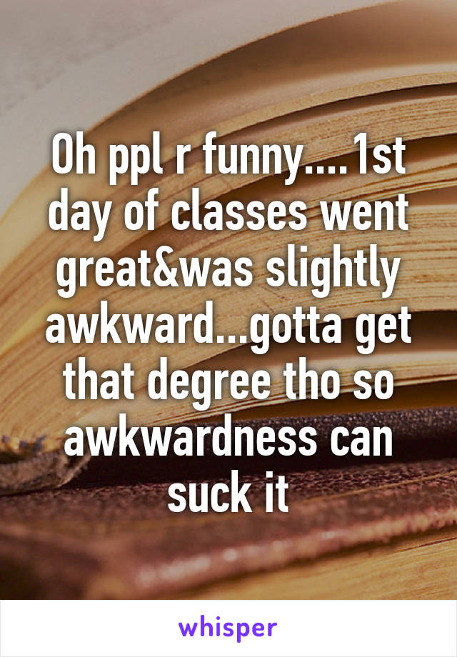 Oh ppl r funny....1st day of classes went great&was slightly awkward...gotta get that degree tho so awkwardness can suck it