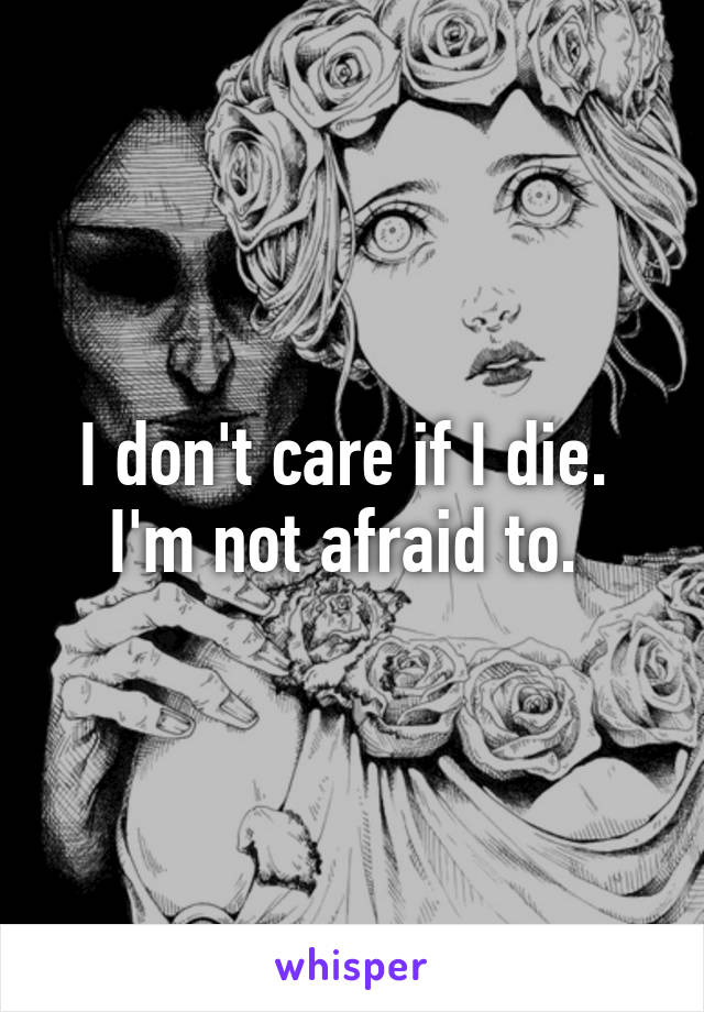 I don't care if I die.  I'm not afraid to. 