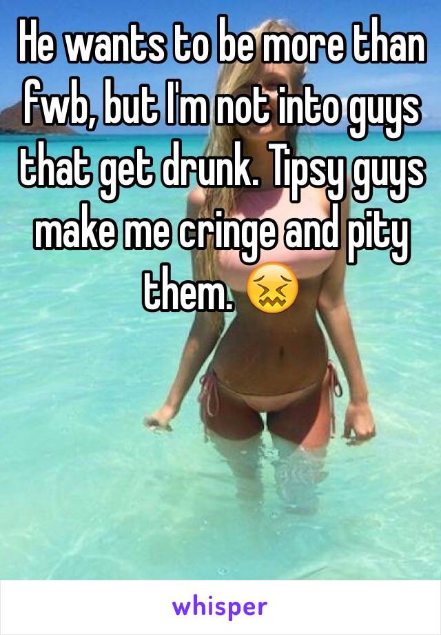 He wants to be more than fwb, but I'm not into guys that get drunk. Tipsy guys make me cringe and pity them. 😖