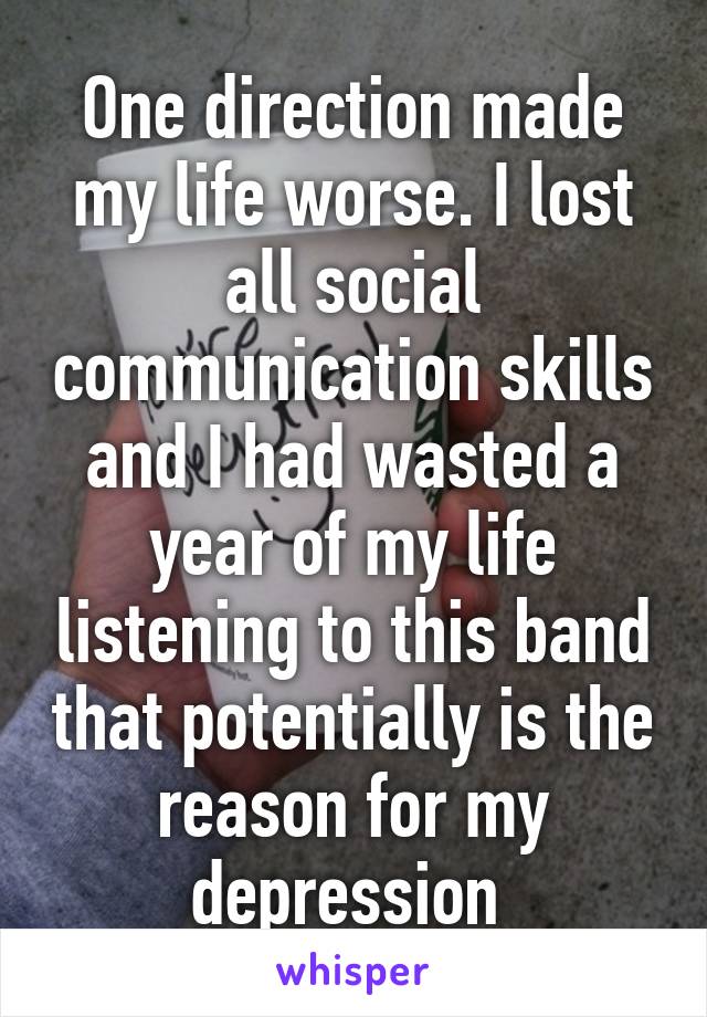 One direction made my life worse. I lost all social communication skills and I had wasted a year of my life listening to this band that potentially is the reason for my depression 