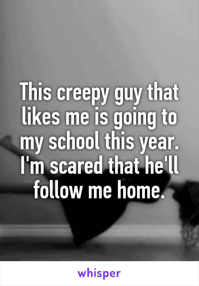 This creepy guy that likes me is going to my school this year. I'm scared that he'll follow me home.