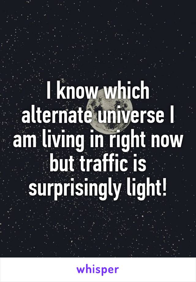 I know which alternate universe I am living in right now but traffic is surprisingly light!