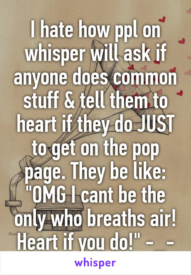 I hate how ppl on whisper will ask if anyone does common stuff & tell them to heart if they do JUST to get on the pop page. They be like: "OMG I cant be the only who breaths air! Heart if you do!" -_-