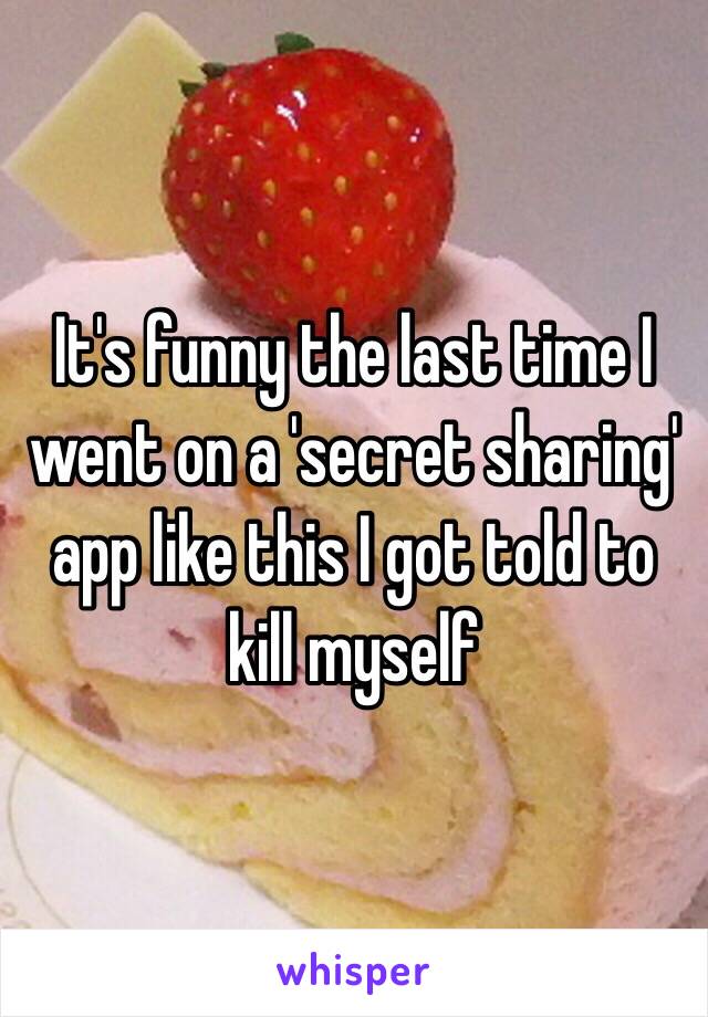 It's funny the last time I went on a 'secret sharing' app like this I got told to kill myself