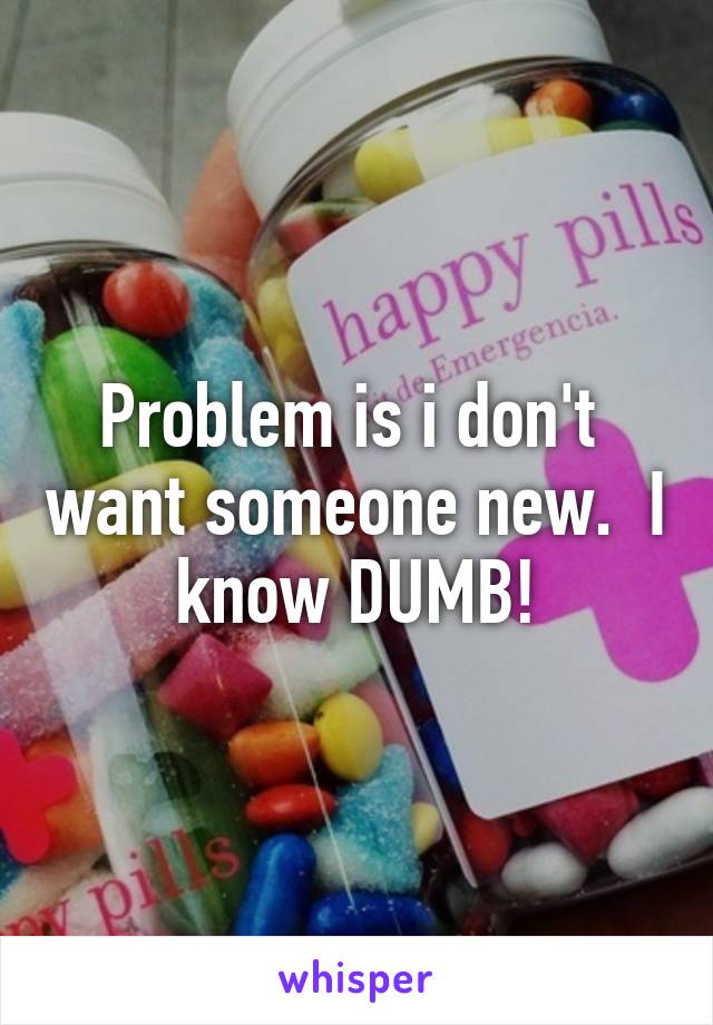 Problem is i don't  want someone new.  I know DUMB!