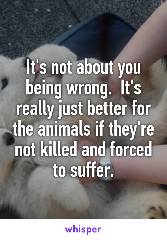 It's not about you being wrong.  It's really just better for the animals if they're not killed and forced to suffer.