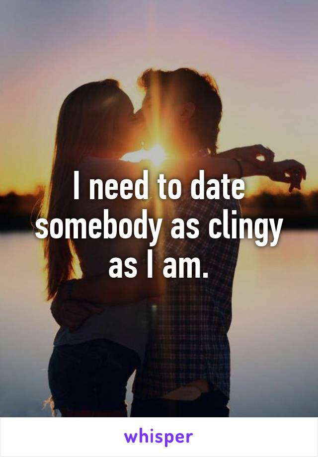 I need to date somebody as clingy as I am.