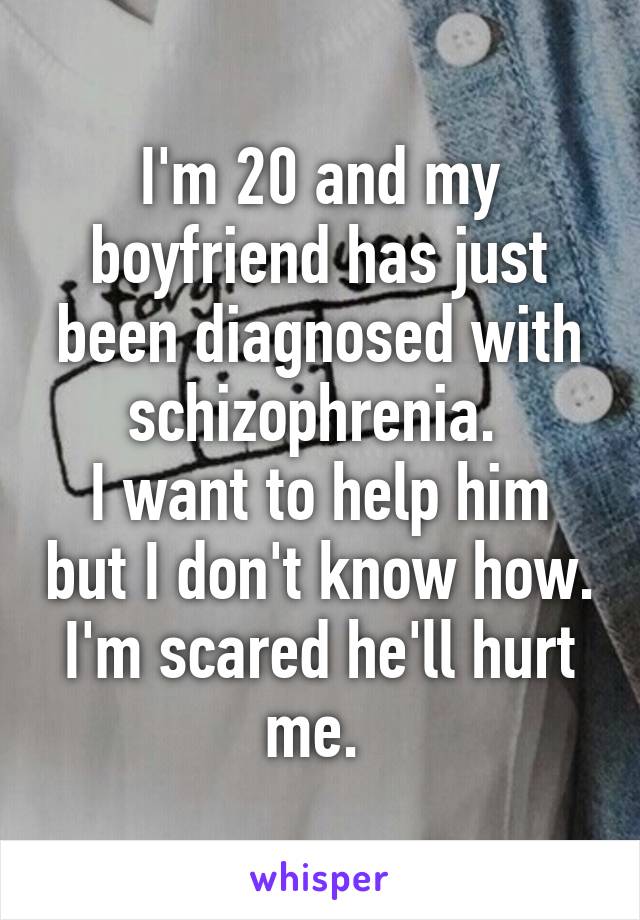 I'm 20 and my boyfriend has just been diagnosed with schizophrenia. 
I want to help him but I don't know how. I'm scared he'll hurt me. 