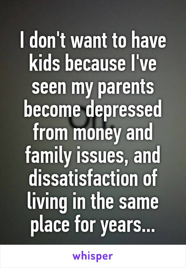 I don't want to have kids because I've seen my parents become depressed from money and family issues, and dissatisfaction of living in the same place for years...